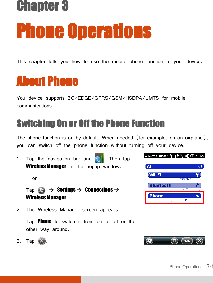  Phone Operations   3-1 Chapter 3  Phone Operations This chapter tells you how to use the mobile phone function of your device. About Phone You device supports 3G/EDGE/GPRS/GSM/HSDPA/UMTS for mobile communications. Switching On or Off the Phone Function The phone function is on by default. When needed (for example, on an airplane), you can switch off the phone function without turning off your device. 1. Tap the navigation bar and  . Then tap Wireless Manager in the popup window. – or – Tap    Settings  Connections  Wireless Manager. 2. The Wireless Manager screen appears.  Tap Phone to switch it from on to off or the other way around. 3. Tap  .  
