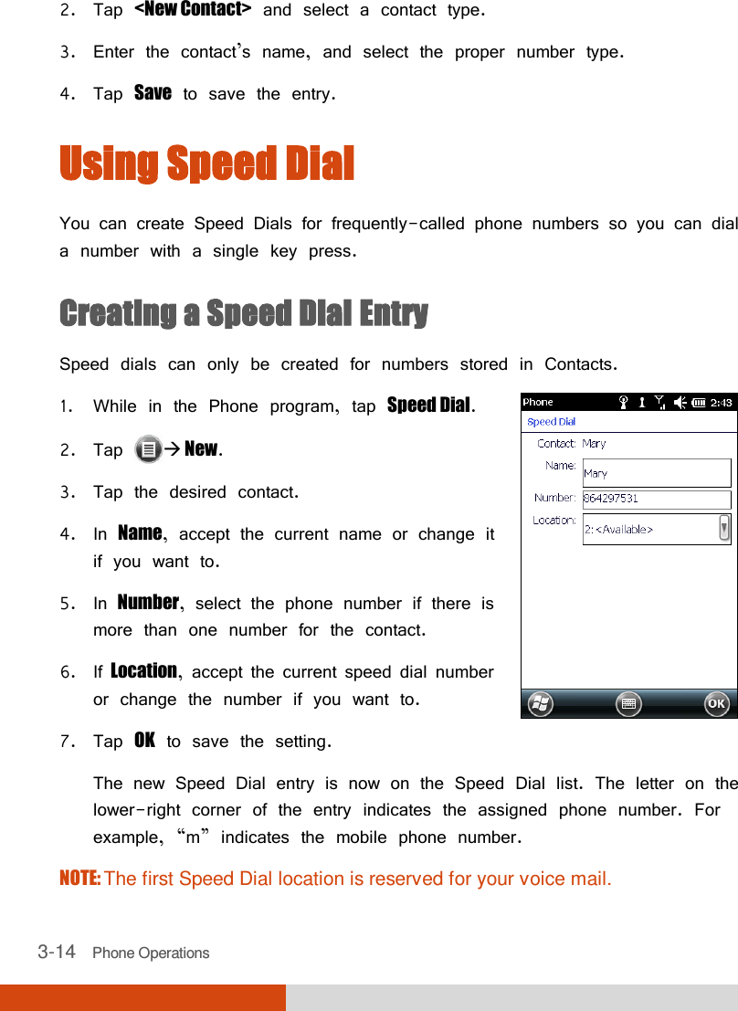  3-14   Phone Operations 2. Tap &lt;New Contact&gt; and select a contact type.  3. Enter the contact’s name, and select the proper number type. 4. Tap Save to save the entry. Using Speed Dial You can create Speed Dials for frequently-called phone numbers so you can dial a number with a single key press. Creating a Speed Dial Entry Speed dials can only be created for numbers stored in Contacts. 1. While in the Phone program, tap Speed Dial. 2. Tap   New. 3. Tap the desired contact. 4. In Name, accept the current name or change it if you want to.  5. In Number, select the phone number if there is more than one number for the contact. 6. If Location, accept the current speed dial number or change the number if you want to. 7. Tap OK to save the setting.  The new Speed Dial entry is now on the Speed Dial list. The letter on the lower-right corner of the entry indicates the assigned phone number. For example, ‚m‛ indicates the mobile phone number. NOTE: The first Speed Dial location is reserved for your voice mail. 
