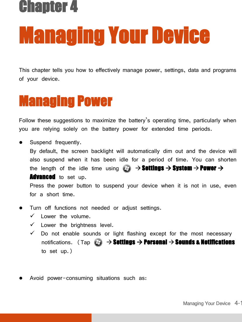  Managing Your Device   4-1 Chapter 4  Managing Your Device This chapter tells you how to effectively manage power, settings, data and programs of your device. Managing Power Follow these suggestions to maximize the battery’s operating time, particularly when you are relying solely on the battery power for extended time periods.  Suspend frequently. By default, the screen backlight will automatically dim out and the device will also suspend when it has been idle for a period of time. You can shorten the length of the idle time using   Settings  System  Power  Advanced to set up. Press the power button to suspend your device when it is not in use, even for a short time.   Turn off functions not needed or adjust settings.  Lower the volume.  Lower the brightness level.  Do not enable sounds or light flashing except for the most necessary notifications. (Tap    Settings  Personal  Sounds &amp; Notifications to set up.)   Avoid power-consuming situations such as: 