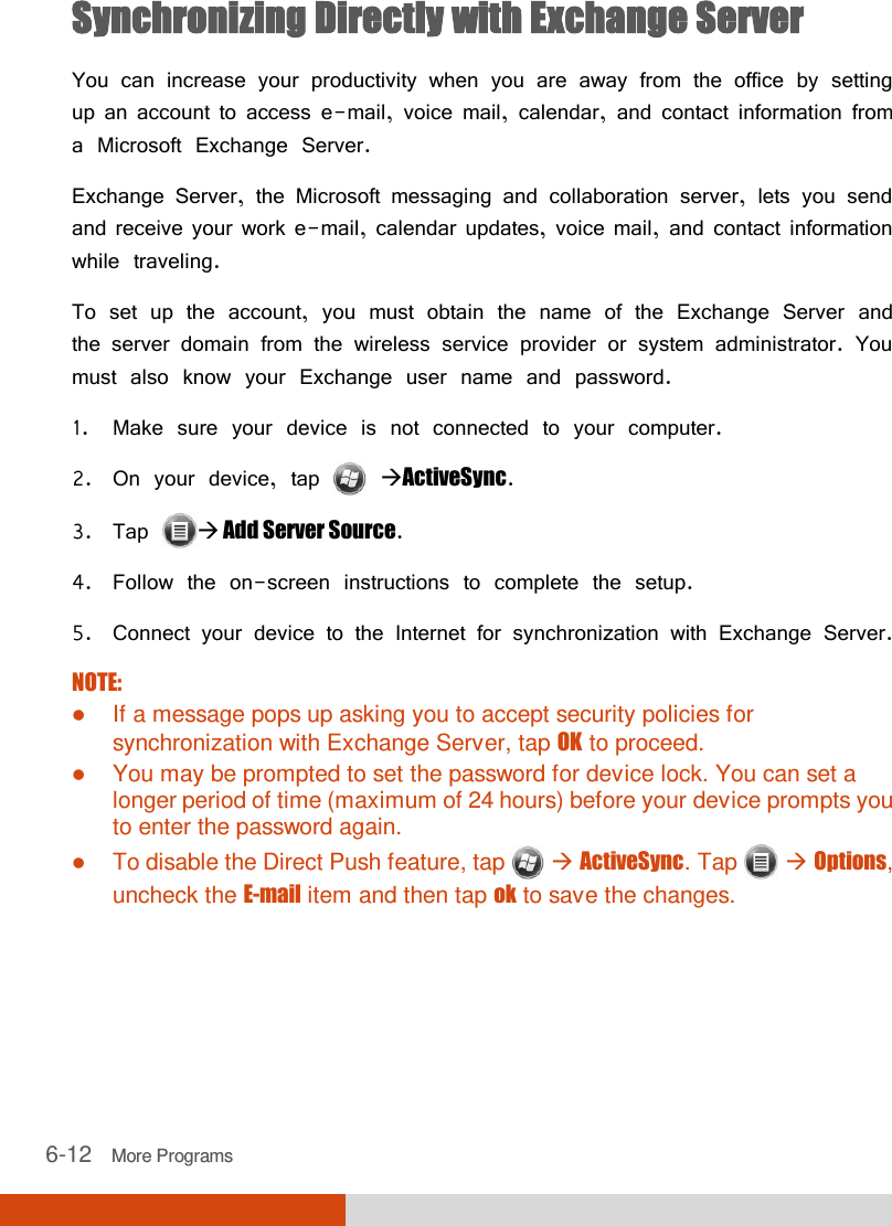  6-12   More Programs Synchronizing Directly with Exchange Server You can increase your productivity when you are away from the office by setting up an account to access e-mail, voice mail, calendar, and contact information from a Microsoft Exchange Server. Exchange Server, the Microsoft messaging and collaboration server, lets you send and receive your work e-mail, calendar updates, voice mail, and contact information while traveling. To set up the account, you must obtain the name of the Exchange Server and the server domain from the wireless service provider or system administrator. You must also know your Exchange user name and password. 1. Make sure your device is not connected to your computer. 2. On your device, tap   ActiveSync. 3. Tap  Add Server Source. 4. Follow the on-screen instructions to complete the setup. 5. Connect your device to the Internet for synchronization with Exchange Server.  NOTE:  If a message pops up asking you to accept security policies for synchronization with Exchange Server, tap OK to proceed.  You may be prompted to set the password for device lock. You can set a longer period of time (maximum of 24 hours) before your device prompts you to enter the password again.  To disable the Direct Push feature, tap   ActiveSync. Tap    Options, uncheck the E-mail item and then tap ok to save the changes.   