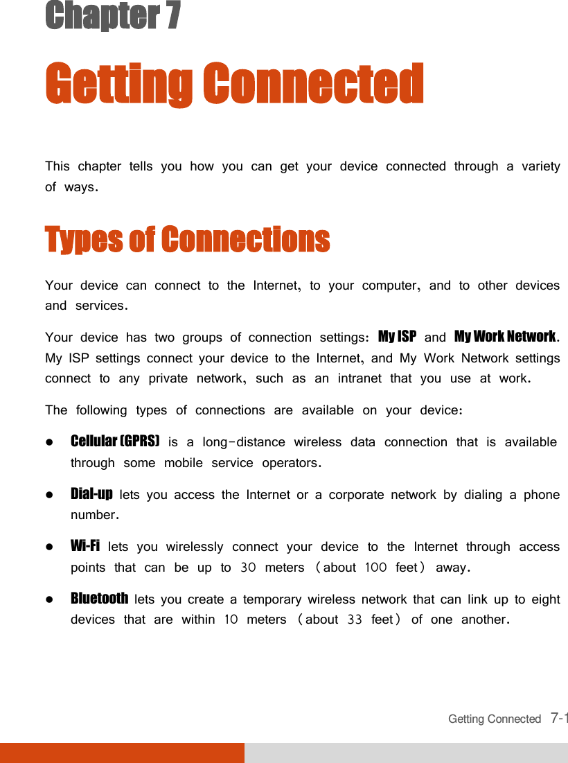  Getting Connected   7-1 Chapter 7  Getting Connected  This chapter tells you how you can get your device connected through a variety of ways. Types of Connections Your device can connect to the Internet, to your computer, and to other devices and services. Your device has two groups of connection settings: My ISP and My Work Network. My ISP settings connect your device to the Internet, and My Work Network settings connect to any private network, such as an intranet that you use at work. The following types of connections are available on your device:  Cellular (GPRS) is a long-distance wireless data connection that is available through some mobile service operators.  Dial-up lets you access the Internet or a corporate network by dialing a phone number.  Wi-Fi lets you wirelessly connect your device to the Internet through access points that can be up to 30 meters (about 100 feet) away.  Bluetooth lets you create a temporary wireless network that can link up to eight devices that are within 10 meters (about 33 feet) of one another. 