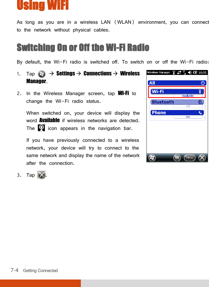  7-4   Getting Connected Using WiFi As long as you are in a wireless LAN (WLAN) environment, you can connect to the network without physical cables. Switching On or Off the Wi-Fi Radio By default, the Wi-Fi radio is switched off. To switch on or off the Wi-Fi radio: 1. Tap    Settings  Connections  Wireless Manager. 2. In the Wireless Manager screen, tap Wi-Fi to change the Wi-Fi radio status. When switched on, your device will display the word Available if wireless networks are detected. The   icon appears in the navigation bar. If you have previously connected to a wireless network, your device will try to connect to the same network and display the name of the network after the connection.  3. Tap  .     
