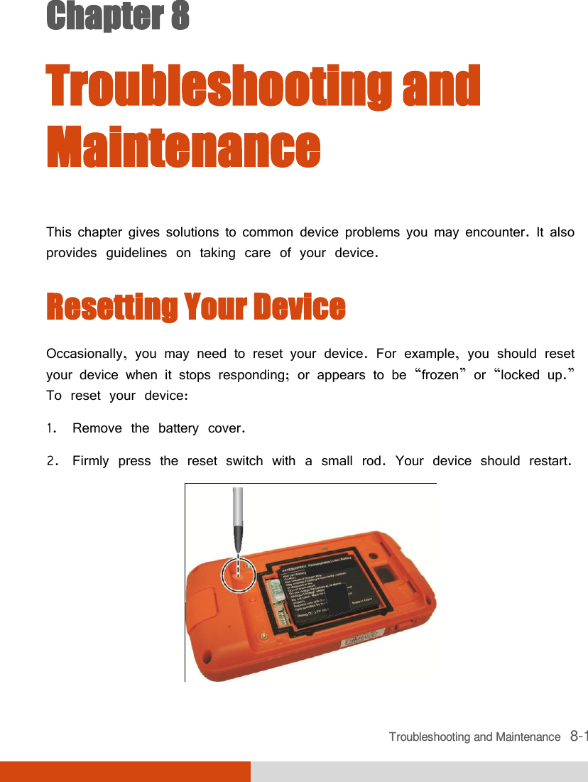  Troubleshooting and Maintenance   8-1 Chapter 8  Troubleshooting and Maintenance This chapter gives solutions to common device problems you may encounter. It also provides guidelines on taking care of your device. Resetting Your Device Occasionally, you may need to reset your device. For example, you should reset your device when it stops responding; or appears to be ‚frozen‛ or ‚locked up.‛ To reset your device: 1. Remove the battery cover. 2. Firmly press the reset switch with a small rod. Your device should restart.  