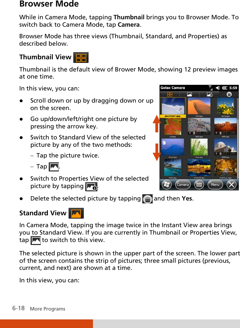  6-18   More Programs Browser Mode While in Camera Mode, tapping Thumbnail brings you to Browser Mode. To switch back to Camera Mode, tap Camera. Browser Mode has three views (Thumbnail, Standard, and Properties) as described below. Thumbnail View   Thumbnail is the default view of Brower Mode, showing 12 preview images at one time. In this view, you can:  Scroll down or up by dragging down or up on the screen.  Go up/down/left/right one picture by pressing the arrow key.  Switch to Standard View of the selected picture by any of the two methods: − Tap the picture twice. − Tap  .  Switch to Properties View of the selected picture by tapping  .    Delete the selected picture by tapping   and then Yes. Standard View   In Camera Mode, tapping the image twice in the Instant View area brings you to Standard View. If you are currently in Thumbnail or Properties View, tap   to switch to this view. The selected picture is shown in the upper part of the screen. The lower part of the screen contains the strip of pictures; three small pictures (previous, current, and next) are shown at a time. In this view, you can: 