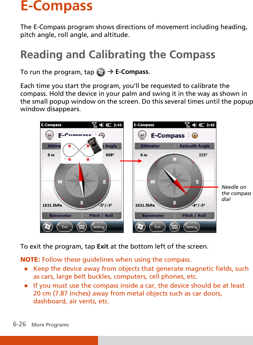  6-26   More Programs E-Compass The E-Compass program shows directions of movement including heading, pitch angle, roll angle, and altitude. Reading and Calibrating the Compass To run the program, tap    E-Compass. Each time you start the program, you’ll be requested to calibrate the compass. Hold the device in your palm and swing it in the way as shown in the small popup window on the screen. Do this several times until the popup window disappears.        To exit the program, tap Exit at the bottom left of the screen. NOTE: Follow these guidelines when using the compass.  Keep the device away from objects that generate magnetic fields, such as cars, large belt buckles, computers, cell phones, etc.  If you must use the compass inside a car, the device should be at least 20 cm (7.87 inches) away from metal objects such as car doors, dashboard, air vents, etc. Needle on the compass dial 
