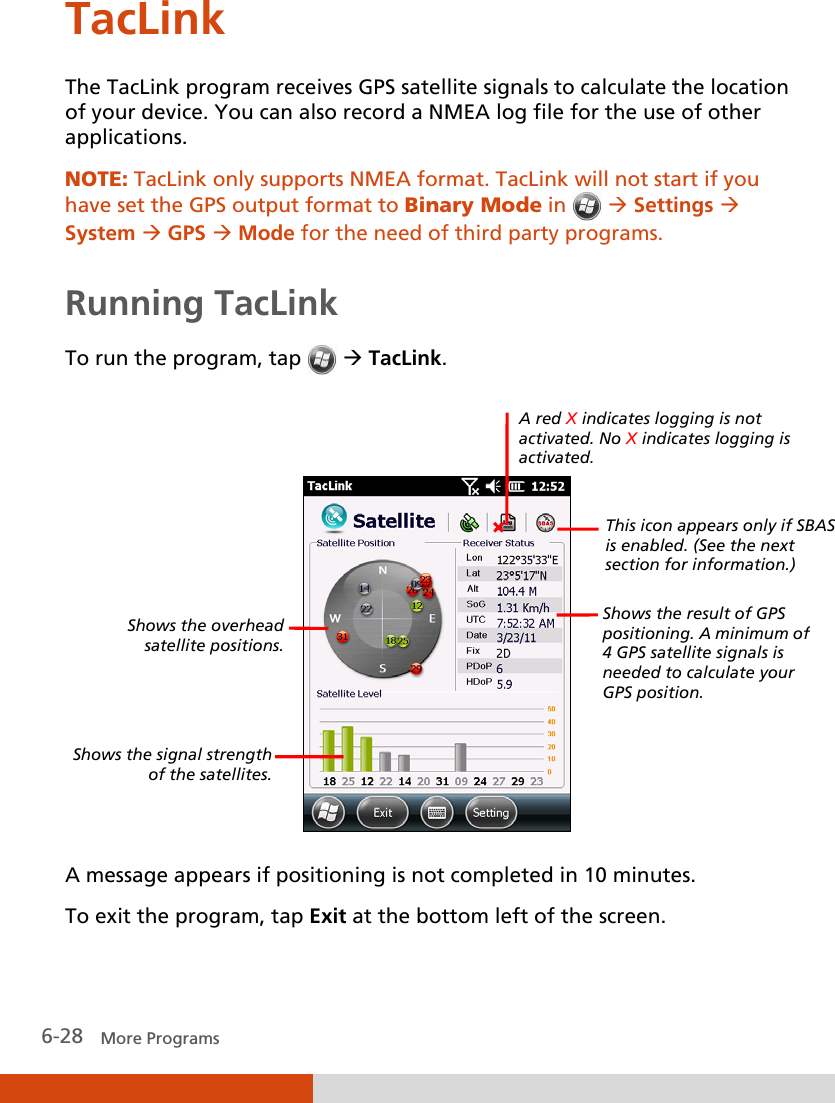  6-28   More Programs TacLink The TacLink program receives GPS satellite signals to calculate the location of your device. You can also record a NMEA log file for the use of other applications. NOTE: TacLink only supports NMEA format. TacLink will not start if you have set the GPS output format to Binary Mode in    Settings  System  GPS  Mode for the need of third party programs.   Running TacLink To run the program, tap    TacLink.     A message appears if positioning is not completed in 10 minutes. To exit the program, tap Exit at the bottom left of the screen. Shows the overhead satellite positions.  Shows the signal strength of the satellites. Shows the result of GPS positioning. A minimum of 4 GPS satellite signals is needed to calculate your GPS position. A red X indicates logging is not activated. No X indicates logging is activated. This icon appears only if SBAS is enabled. (See the next section for information.) 