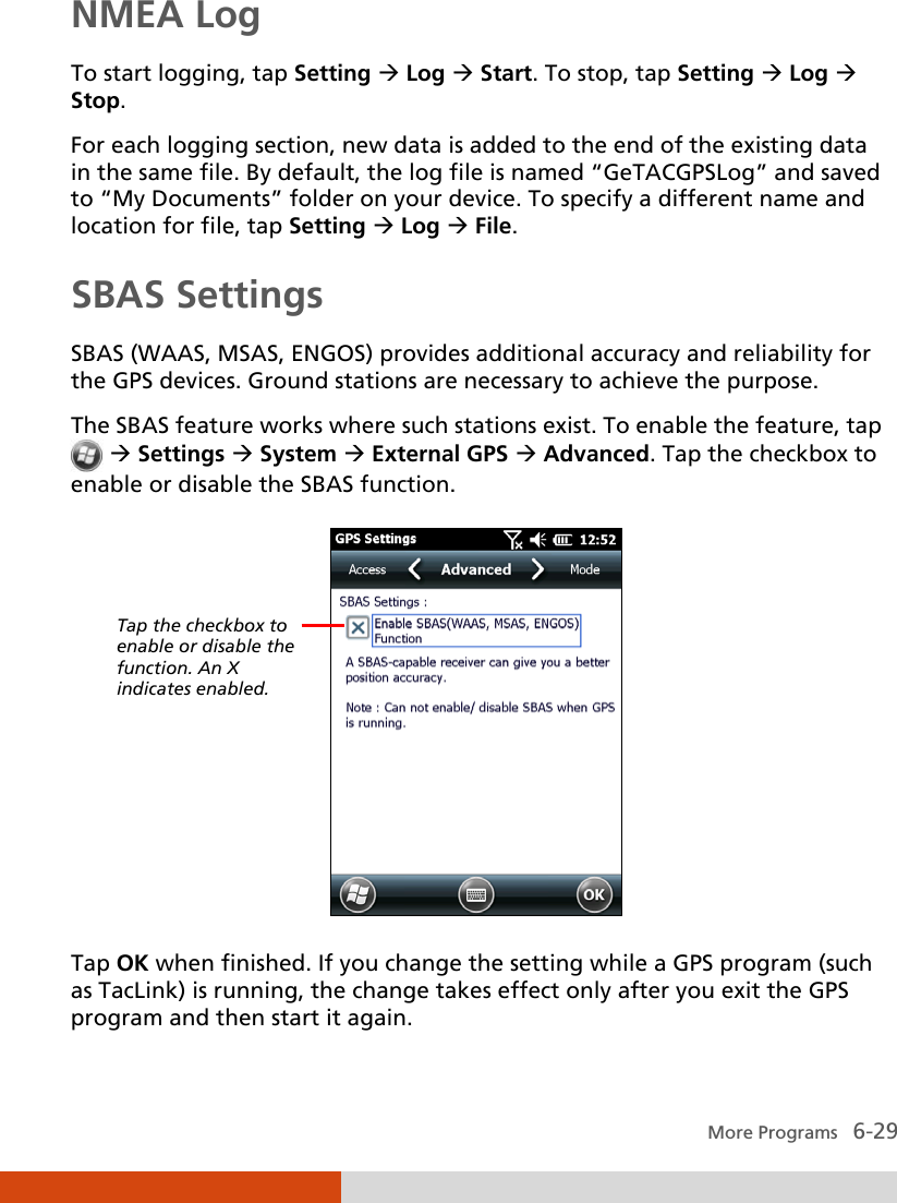   More Programs   6-29 NMEA Log To start logging, tap Setting  Log  Start. To stop, tap Setting  Log  Stop. For each logging section, new data is added to the end of the existing data in the same file. By default, the log file is named “GeTACGPSLog” and saved to “My Documents” folder on your device. To specify a different name and location for file, tap Setting  Log  File. SBAS Settings  SBAS (WAAS, MSAS, ENGOS) provides additional accuracy and reliability for the GPS devices. Ground stations are necessary to achieve the purpose. The SBAS feature works where such stations exist. To enable the feature, tap   Settings  System  External GPS  Advanced. Tap the checkbox to enable or disable the SBAS function.  Tap OK when finished. If you change the setting while a GPS program (such as TacLink) is running, the change takes effect only after you exit the GPS program and then start it again. Tap the checkbox to enable or disable the function. An X indicates enabled. 