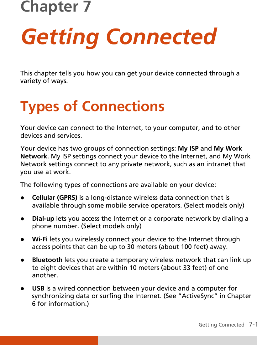  Getting Connected   7-1 Chapter 7  Getting Connected  This chapter tells you how you can get your device connected through a variety of ways. Types of Connections Your device can connect to the Internet, to your computer, and to other devices and services. Your device has two groups of connection settings: My ISP and My Work Network. My ISP settings connect your device to the Internet, and My Work Network settings connect to any private network, such as an intranet that you use at work. The following types of connections are available on your device:  Cellular (GPRS) is a long-distance wireless data connection that is available through some mobile service operators. (Select models only)  Dial-up lets you access the Internet or a corporate network by dialing a phone number. (Select models only)  Wi-Fi lets you wirelessly connect your device to the Internet through access points that can be up to 30 meters (about 100 feet) away.  Bluetooth lets you create a temporary wireless network that can link up to eight devices that are within 10 meters (about 33 feet) of one another.  USB is a wired connection between your device and a computer for synchronizing data or surfing the Internet. (See “ActiveSync” in Chapter 6 for information.) 