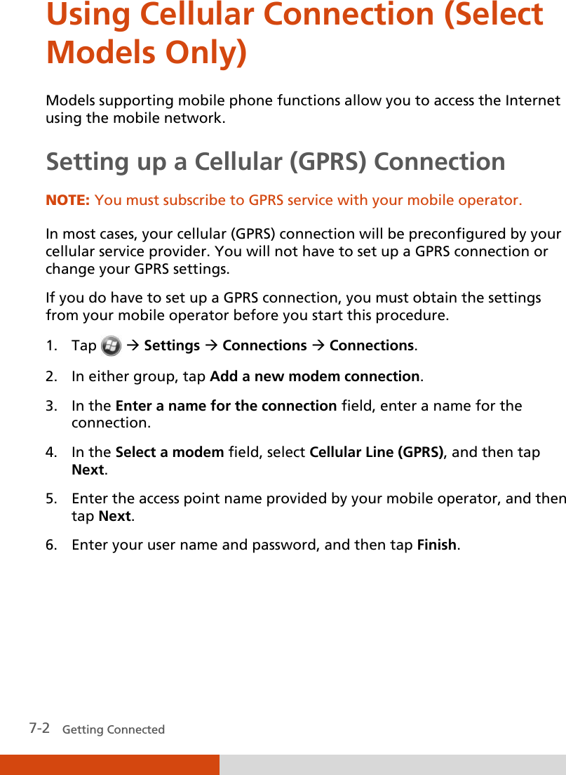  7-2   Getting Connected Using Cellular Connection (Select Models Only)  Models supporting mobile phone functions allow you to access the Internet using the mobile network. Setting up a Cellular (GPRS) Connection NOTE: You must subscribe to GPRS service with your mobile operator.  In most cases, your cellular (GPRS) connection will be preconfigured by your cellular service provider. You will not have to set up a GPRS connection or change your GPRS settings. If you do have to set up a GPRS connection, you must obtain the settings from your mobile operator before you start this procedure. 1. Tap   Settings  Connections  Connections. 2. In either group, tap Add a new modem connection. 3. In the Enter a name for the connection field, enter a name for the connection. 4. In the Select a modem field, select Cellular Line (GPRS), and then tap Next. 5. Enter the access point name provided by your mobile operator, and then tap Next. 6. Enter your user name and password, and then tap Finish.   