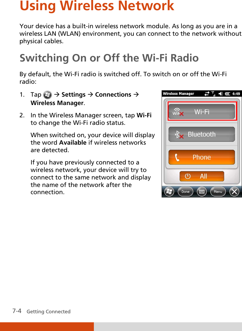  7-4   Getting Connected Using Wireless Network Your device has a built-in wireless network module. As long as you are in a wireless LAN (WLAN) environment, you can connect to the network without physical cables. Switching On or Off the Wi-Fi Radio By default, the Wi-Fi radio is switched off. To switch on or off the Wi-Fi radio: 1. Tap    Settings  Connections  Wireless Manager. 2. In the Wireless Manager screen, tap Wi-Fi to change the Wi-Fi radio status. When switched on, your device will display the word Available if wireless networks are detected. If you have previously connected to a wireless network, your device will try to connect to the same network and display the name of the network after the connection.       