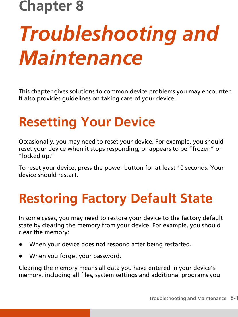  Troubleshooting and Maintenance   8-1 Chapter 8  Troubleshooting and Maintenance This chapter gives solutions to common device problems you may encounter. It also provides guidelines on taking care of your device. Resetting Your Device Occasionally, you may need to reset your device. For example, you should reset your device when it stops responding; or appears to be “frozen” or “locked up.” To reset your device, press the power button for at least 10 seconds. Your device should restart. Restoring Factory Default State In some cases, you may need to restore your device to the factory default state by clearing the memory from your device. For example, you should clear the memory:  When your device does not respond after being restarted.  When you forget your password. Clearing the memory means all data you have entered in your device’s memory, including all files, system settings and additional programs you 