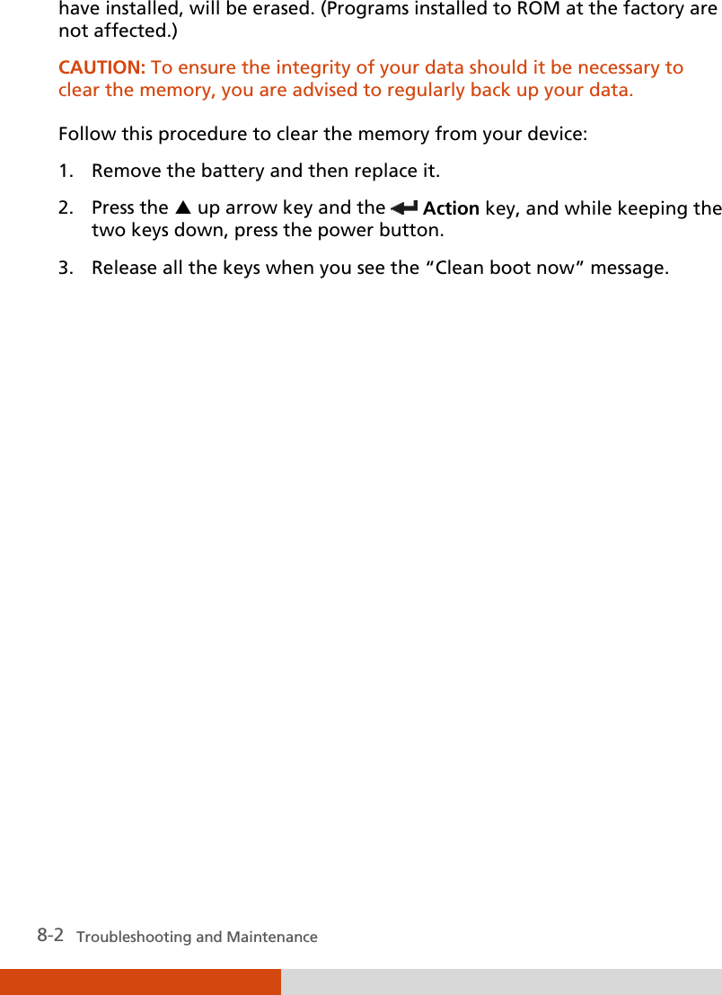  8-2   Troubleshooting and Maintenance have installed, will be erased. (Programs installed to ROM at the factory are not affected.) CAUTION: To ensure the integrity of your data should it be necessary to clear the memory, you are advised to regularly back up your data.  Follow this procedure to clear the memory from your device: 1. Remove the battery and then replace it. 2. Press the  up arrow key and the  Action key, and while keeping the two keys down, press the power button. 3. Release all the keys when you see the “Clean boot now” message.              