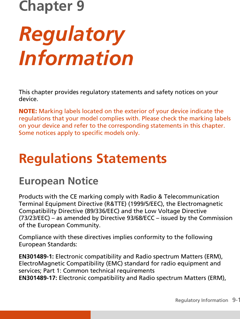  Regulatory Information   9-1 Chapter 9  Regulatory Information  This chapter provides regulatory statements and safety notices on your device. NOTE: Marking labels located on the exterior of your device indicate the regulations that your model complies with. Please check the marking labels on your device and refer to the corresponding statements in this chapter. Some notices apply to specific models only.   Regulations Statements European Notice Products with the CE marking comply with Radio &amp; Telecommunication Terminal Equipment Directive (R&amp;TTE) (1999/5/EEC), the Electromagnetic Compatibility Directive (89/336/EEC) and the Low Voltage Directive (73/23/EEC) – as amended by Directive 93/68/ECC – issued by the Commission of the European Community. Compliance with these directives implies conformity to the following European Standards: EN301489-1: Electronic compatibility and Radio spectrum Matters (ERM), ElectroMagnetic Compatibility (EMC) standard for radio equipment and services; Part 1: Common technical requirements EN301489-17: Electronic compatibility and Radio spectrum Matters (ERM), 