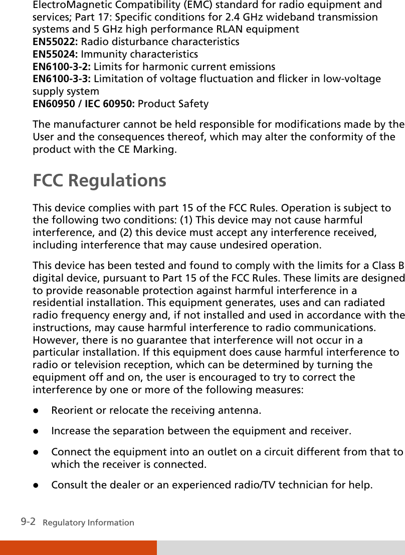  9-2   Regulatory Information ElectroMagnetic Compatibility (EMC) standard for radio equipment and services; Part 17: Specific conditions for 2.4 GHz wideband transmission systems and 5 GHz high performance RLAN equipment EN55022: Radio disturbance characteristics EN55024: Immunity characteristics EN6100-3-2: Limits for harmonic current emissions EN6100-3-3: Limitation of voltage fluctuation and flicker in low-voltage supply system EN60950 / IEC 60950: Product Safety The manufacturer cannot be held responsible for modifications made by the User and the consequences thereof, which may alter the conformity of the product with the CE Marking. FCC Regulations This device complies with part 15 of the FCC Rules. Operation is subject to the following two conditions: (1) This device may not cause harmful interference, and (2) this device must accept any interference received, including interference that may cause undesired operation. This device has been tested and found to comply with the limits for a Class B digital device, pursuant to Part 15 of the FCC Rules. These limits are designed to provide reasonable protection against harmful interference in a residential installation. This equipment generates, uses and can radiated radio frequency energy and, if not installed and used in accordance with the instructions, may cause harmful interference to radio communications. However, there is no guarantee that interference will not occur in a particular installation. If this equipment does cause harmful interference to radio or television reception, which can be determined by turning the equipment off and on, the user is encouraged to try to correct the interference by one or more of the following measures:  Reorient or relocate the receiving antenna.  Increase the separation between the equipment and receiver.  Connect the equipment into an outlet on a circuit different from that to which the receiver is connected.  Consult the dealer or an experienced radio/TV technician for help. 