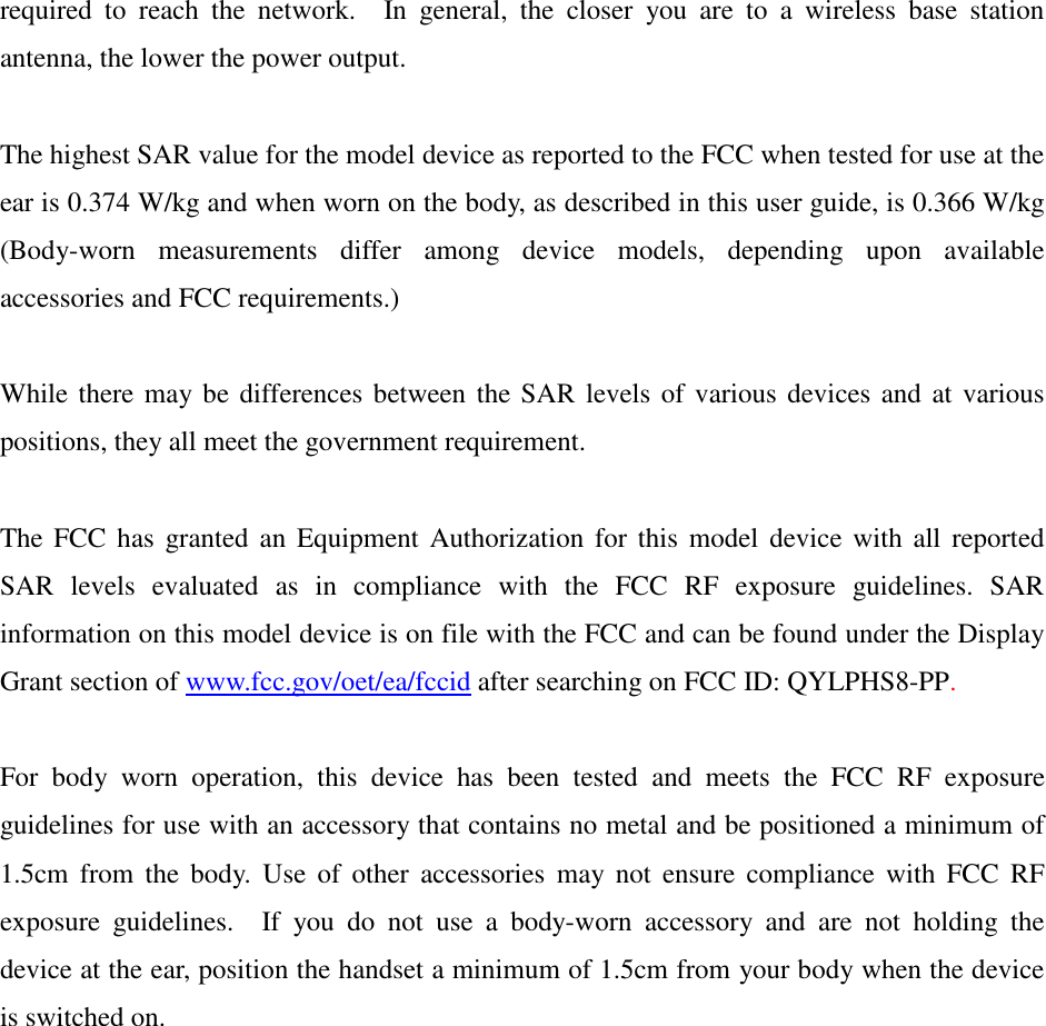 required  to  reach  the  network.    In  general,  the  closer  you  are  to  a  wireless  base  station antenna, the lower the power output.  The highest SAR value for the model device as reported to the FCC when tested for use at the ear is 0.374 W/kg and when worn on the body, as described in this user guide, is 0.366 W/kg (Body-worn  measurements  differ  among  device  models,  depending  upon  available accessories and FCC requirements.)  While there may be differences between the SAR levels of various devices and at various positions, they all meet the government requirement.  The FCC has  granted an Equipment  Authorization for this model  device with all  reported SAR  levels  evaluated  as  in  compliance  with  the  FCC  RF  exposure  guidelines.  SAR information on this model device is on file with the FCC and can be found under the Display Grant section of www.fcc.gov/oet/ea/fccid after searching on FCC ID: QYLPHS8-PP.  For  body  worn  operation,  this  device  has  been  tested  and  meets  the  FCC  RF  exposure guidelines for use with an accessory that contains no metal and be positioned a minimum of 1.5cm  from  the  body.  Use  of  other  accessories  may not  ensure  compliance  with  FCC  RF exposure  guidelines.    If  you  do  not  use  a  body-worn  accessory  and  are  not  holding  the device at the ear, position the handset a minimum of 1.5cm from your body when the device is switched on. 