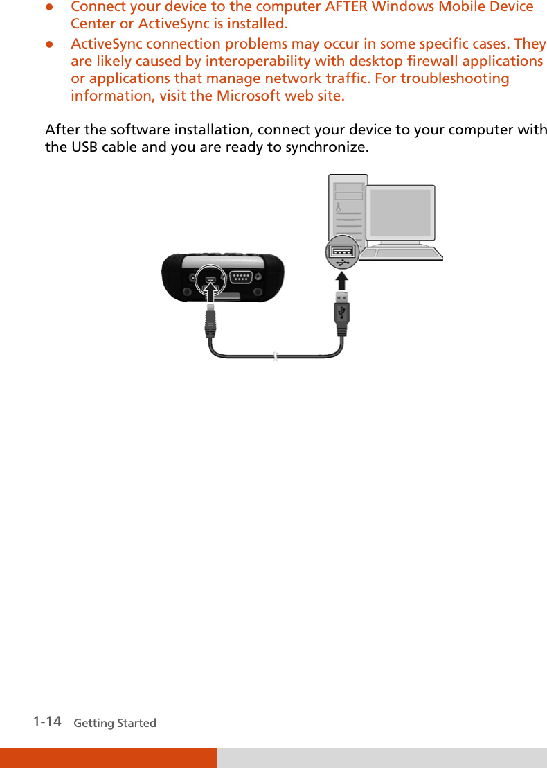   1-14   Getting Started  Connect your device to the computer AFTER Windows Mobile Device Center or ActiveSync is installed.  ActiveSync connection problems may occur in some specific cases. They are likely caused by interoperability with desktop firewall applications or applications that manage network traffic. For troubleshooting information, visit the Microsoft web site.  After the software installation, connect your device to your computer with the USB cable and you are ready to synchronize.        