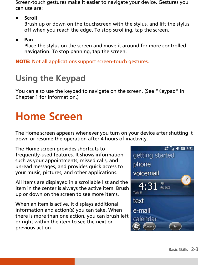  Basic Skills   2-3 Screen-touch gestures make it easier to navigate your device. Gestures you can use are:  Scroll Brush up or down on the touchscreen with the stylus, and lift the stylus off when you reach the edge. To stop scrolling, tap the screen.  Pan Place the stylus on the screen and move it around for more controlled navigation. To stop panning, tap the screen. NOTE: Not all applications support screen-touch gestures.  Using the Keypad You can also use the keypad to navigate on the screen. (See “Keypad” in Chapter 1 for information.) Home Screen The Home screen appears whenever you turn on your device after shutting it down or resume the operation after 4 hours of inactivity. The Home screen provides shortcuts to frequently-used features. It shows information such as your appointments, missed calls, and unread messages, and provides quick access to your music, pictures, and other applications. All items are displayed in a scrollable list and the item in the center is always the active item. Brush up or down on the screen to see more items. When an item is active, it displays additional information and action(s) you can take. When there is more than one action, you can brush left or right within the item to see the next or previous action.  