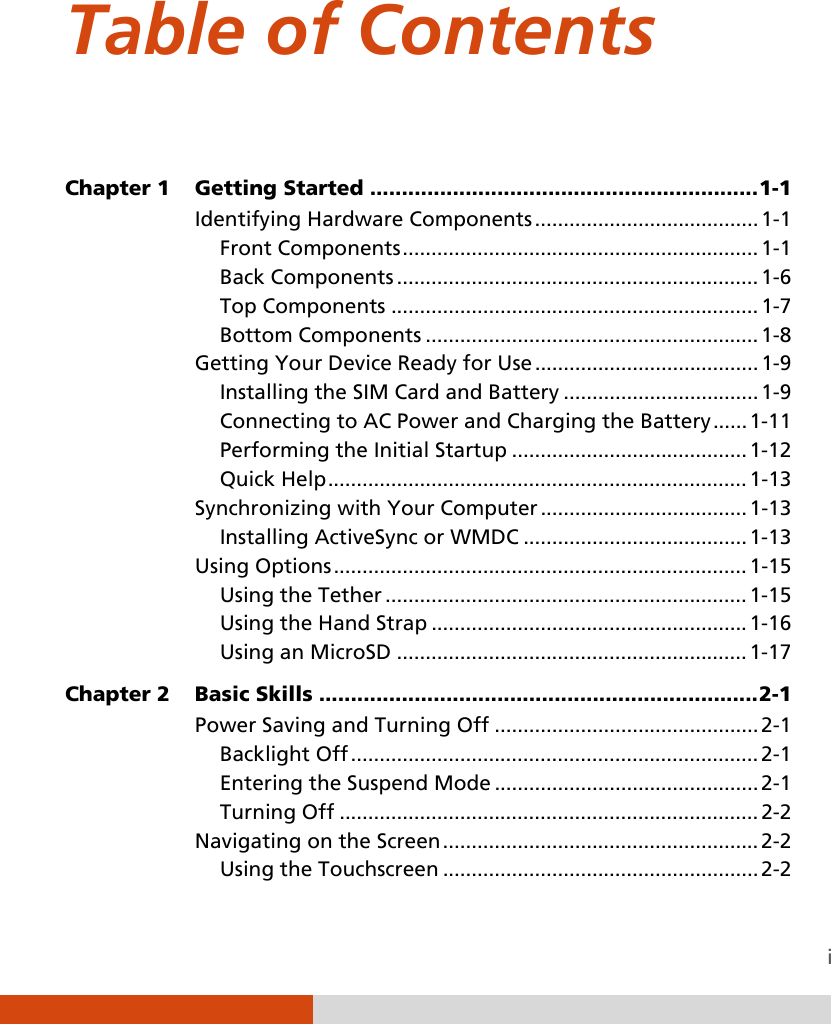  i Table of Contents  Chapter 1  Getting Started ............................................................. 1-1 Identifying Hardware Components ....................................... 1-1 Front Components .............................................................. 1-1 Back Components ............................................................... 1-6 Top Components ................................................................ 1-7 Bottom Components .......................................................... 1-8 Getting Your Device Ready for Use ....................................... 1-9 Installing the SIM Card and Battery .................................. 1-9 Connecting to AC Power and Charging the Battery ...... 1-11 Performing the Initial Startup ......................................... 1-12 Quick Help ......................................................................... 1-13 Synchronizing with Your Computer .................................... 1-13 Installing ActiveSync or WMDC ....................................... 1-13 Using Options ........................................................................ 1-15 Using the Tether ............................................................... 1-15 Using the Hand Strap ....................................................... 1-16 Using an MicroSD ............................................................. 1-17 Chapter 2  Basic Skills ..................................................................... 2-1 Power Saving and Turning Off .............................................. 2-1 Backlight Off ....................................................................... 2-1 Entering the Suspend Mode .............................................. 2-1 Turning Off ......................................................................... 2-2 Navigating on the Screen ....................................................... 2-2 Using the Touchscreen ....................................................... 2-2 