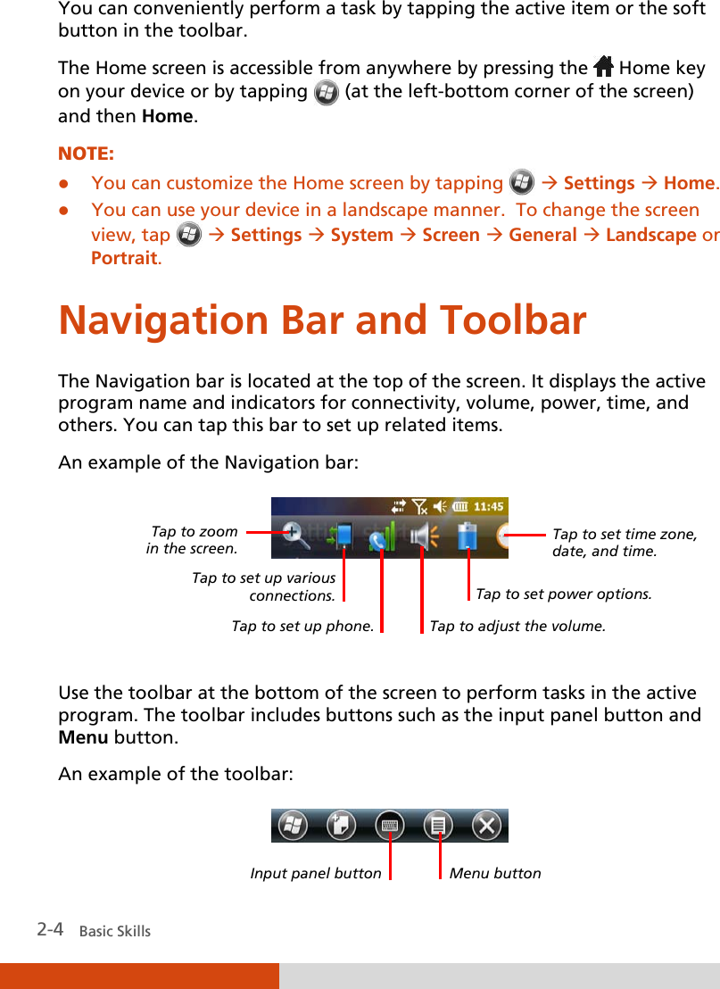  2-4   Basic Skills You can conveniently perform a task by tapping the active item or the soft button in the toolbar. The Home screen is accessible from anywhere by pressing the   Home key on your device or by tapping   (at the left-bottom corner of the screen) and then Home. NOTE:  You can customize the Home screen by tapping    Settings  Home.  You can use your device in a landscape manner.  To change the screen view, tap    Settings  System  Screen  General  Landscape or Portrait. Navigation Bar and Toolbar The Navigation bar is located at the top of the screen. It displays the active program name and indicators for connectivity, volume, power, time, and others. You can tap this bar to set up related items. An example of the Navigation bar:    Use the toolbar at the bottom of the screen to perform tasks in the active program. The toolbar includes buttons such as the input panel button and Menu button. An example of the toolbar:  Tap to set time zone, date, and time. Tap to adjust the volume. Tap to zoom  in the screen.  Tap to set up various connections. Tap to set power options. Menu button Input panel button Tap to set up phone. 