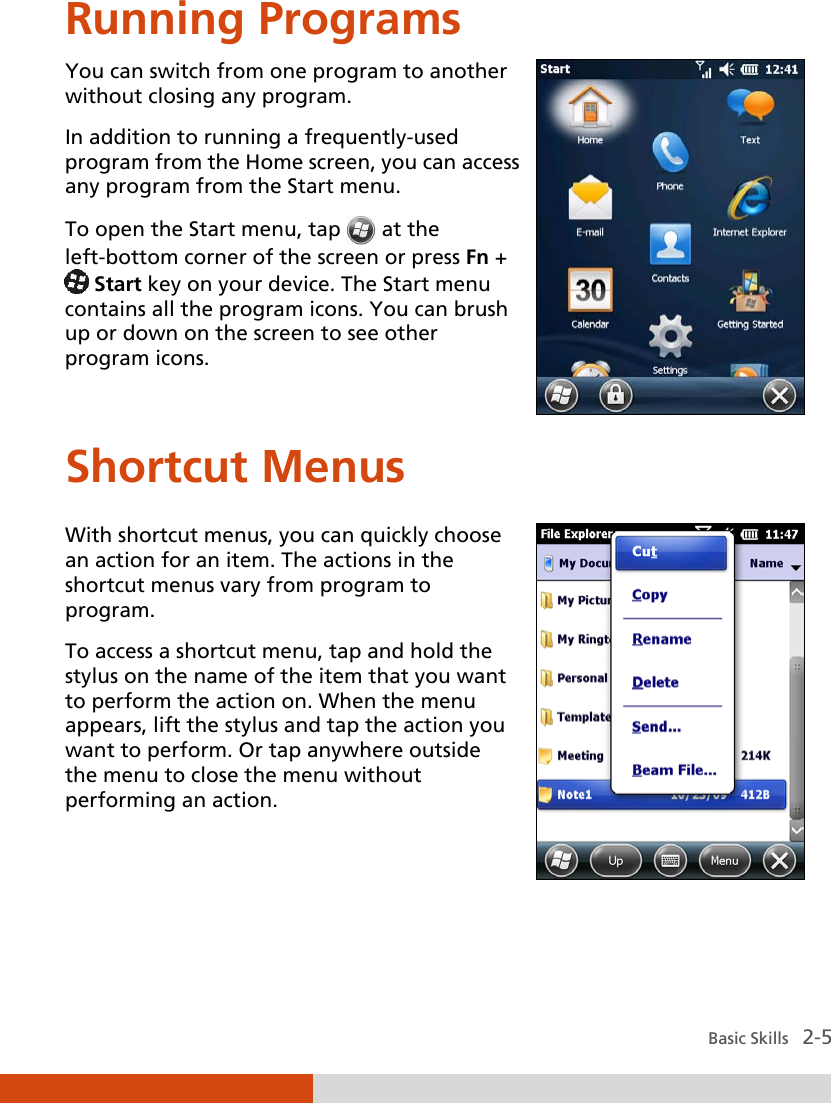  Basic Skills   2-5 Running Programs You can switch from one program to another without closing any program. In addition to running a frequently-used program from the Home screen, you can access any program from the Start menu. To open the Start menu, tap  at the left-bottom corner of the screen or press Fn +  Start key on your device. The Start menu contains all the program icons. You can brush up or down on the screen to see other program icons.  Shortcut Menus With shortcut menus, you can quickly choose an action for an item. The actions in the shortcut menus vary from program to program. To access a shortcut menu, tap and hold the stylus on the name of the item that you want to perform the action on. When the menu appears, lift the stylus and tap the action you want to perform. Or tap anywhere outside the menu to close the menu without performing an action.    