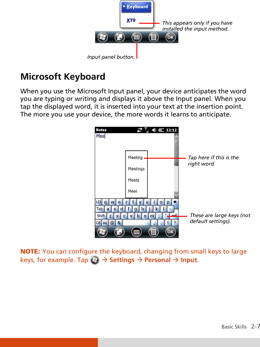  Basic Skills   2-7    Microsoft Keyboard When you use the Microsoft Input panel, your device anticipates the word you are typing or writing and displays it above the Input panel. When you tap the displayed word, it is inserted into your text at the insertion point. The more you use your device, the more words it learns to anticipate.  NOTE: You can configure the keyboard, changing from small keys to large keys, for example. Tap   Settings  Personal  Input.   This appears only if you have installed the input method. Input panel button. Tap here if this is the right word. These are large keys (not default settings). 
