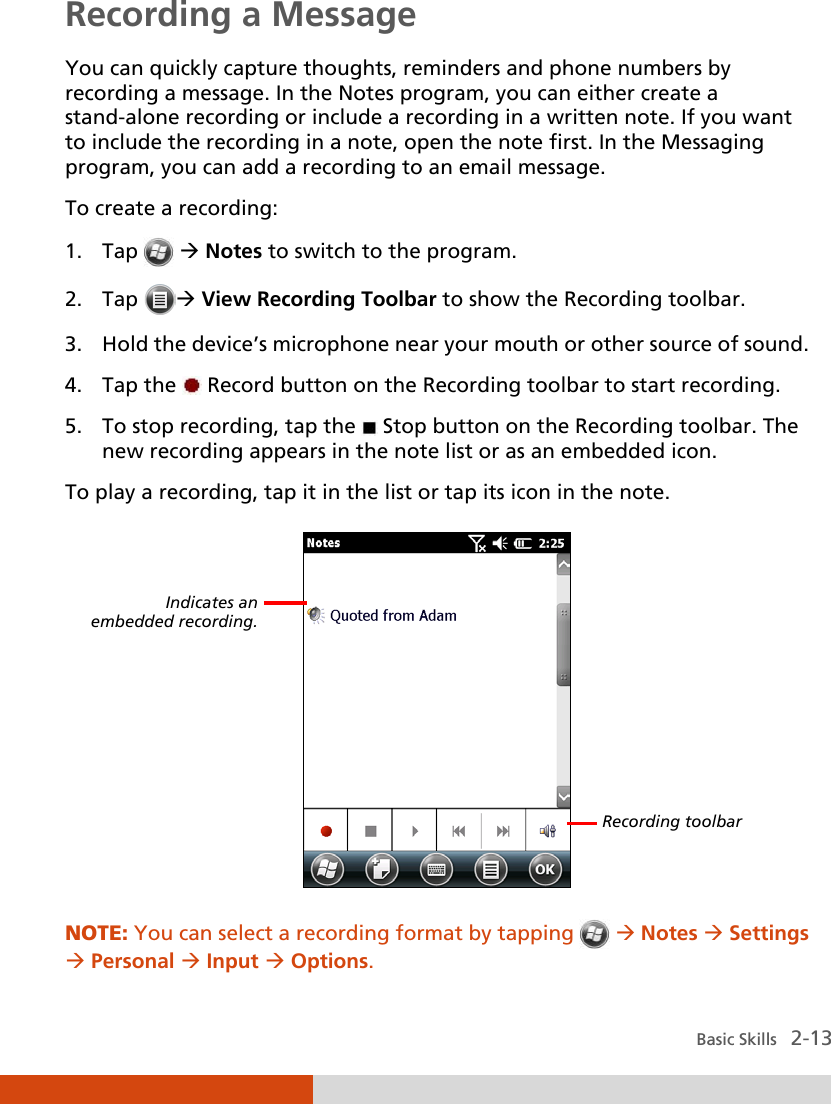  Basic Skills   2-13 Recording a Message You can quickly capture thoughts, reminders and phone numbers by recording a message. In the Notes program, you can either create a stand-alone recording or include a recording in a written note. If you want to include the recording in a note, open the note first. In the Messaging program, you can add a recording to an email message.   To create a recording: 1. Tap    Notes to switch to the program. 2. Tap  View Recording Toolbar to show the Recording toolbar. 3. Hold the device’s microphone near your mouth or other source of sound. 4. Tap the   Record button on the Recording toolbar to start recording.  5. To stop recording, tap the   Stop button on the Recording toolbar. The new recording appears in the note list or as an embedded icon. To play a recording, tap it in the list or tap its icon in the note.  NOTE: You can select a recording format by tapping   Notes  Settings  Personal  Input  Options. Indicates an  embedded recording. Recording toolbar 