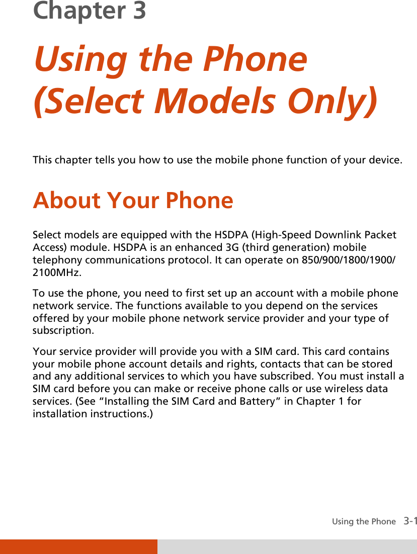  Using the Phone   3-1 Chapter 3  Using the Phone (Select Models Only)  This chapter tells you how to use the mobile phone function of your device. About Your Phone Select models are equipped with the HSDPA (High-Speed Downlink Packet Access) module. HSDPA is an enhanced 3G (third generation) mobile telephony communications protocol. It can operate on 850/900/1800/1900/ 2100MHz. To use the phone, you need to first set up an account with a mobile phone network service. The functions available to you depend on the services offered by your mobile phone network service provider and your type of subscription. Your service provider will provide you with a SIM card. This card contains your mobile phone account details and rights, contacts that can be stored and any additional services to which you have subscribed. You must install a SIM card before you can make or receive phone calls or use wireless data services. (See “Installing the SIM Card and Battery” in Chapter 1 for installation instructions.)  