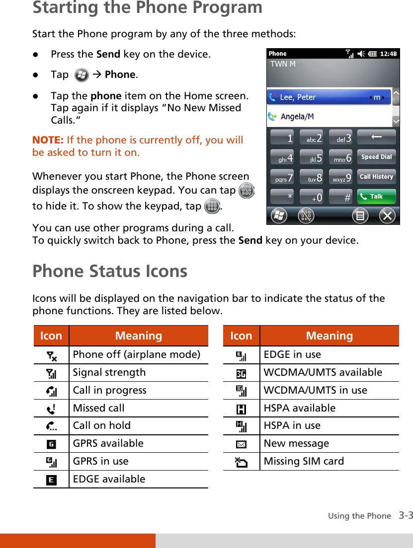  Using the Phone   3-3 Starting the Phone Program Start the Phone program by any of the three methods:  Press the Send key on the device.  Tap    Phone.  Tap the phone item on the Home screen. Tap again if it displays “No New Missed Calls.” NOTE: If the phone is currently off, you will be asked to turn it on.  Whenever you start Phone, the Phone screen displays the onscreen keypad. You can tap   to hide it. To show the keypad, tap  . You can use other programs during a call.   To quickly switch back to Phone, press the Send key on your device. Phone Status Icons Icons will be displayed on the navigation bar to indicate the status of the phone functions. They are listed below. Icon Meaning    Icon Meaning  Phone off (airplane mode)     EDGE in use  Signal strength    WCDMA/UMTS available  Call in progress    WCDMA/UMTS in use  Missed call     HSPA available  Call on hold     HSPA in use  GPRS available     New message  GPRS in use     Missing SIM card  EDGE available       