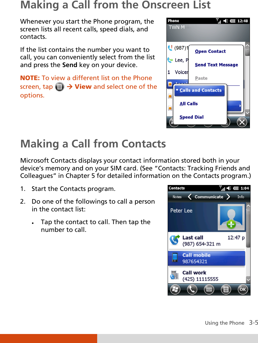  Using the Phone   3-5 Making a Call from the Onscreen List Whenever you start the Phone program, the screen lists all recent calls, speed dials, and contacts. If the list contains the number you want to call, you can conveniently select from the list and press the Send key on your device. NOTE: To view a different list on the Phone screen, tap    View and select one of the options.    Making a Call from Contacts Microsoft Contacts displays your contact information stored both in your device’s memory and on your SIM card. (See “Contacts: Tracking Friends and Colleagues” in Chapter 5 for detailed information on the Contacts program.) 1. Start the Contacts program. 2. Do one of the followings to call a person in the contact list:  Tap the contact to call. Then tap the number to call.  