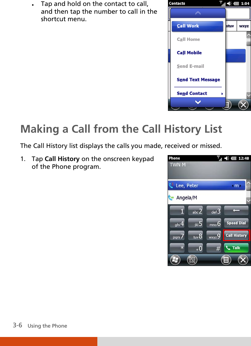  3-6   Using the Phone  Tap and hold on the contact to call, and then tap the number to call in the shortcut menu.  Making a Call from the Call History List The Call History list displays the calls you made, received or missed. 1. Tap Call History on the onscreen keypad of the Phone program.   
