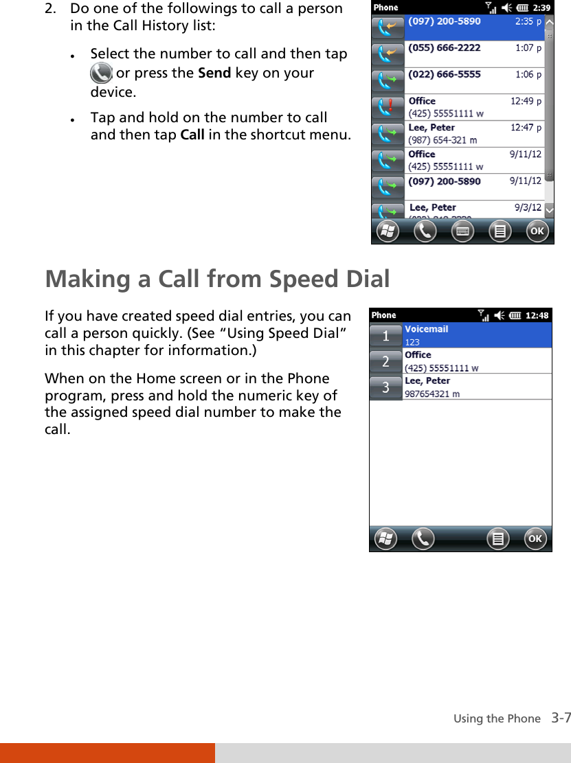  Using the Phone   3-7 2. Do one of the followings to call a person in the Call History list:  Select the number to call and then tap  or press the Send key on your device.  Tap and hold on the number to call and then tap Call in the shortcut menu.   Making a Call from Speed Dial If you have created speed dial entries, you can call a person quickly. (See “Using Speed Dial” in this chapter for information.) When on the Home screen or in the Phone program, press and hold the numeric key of the assigned speed dial number to make the call.     