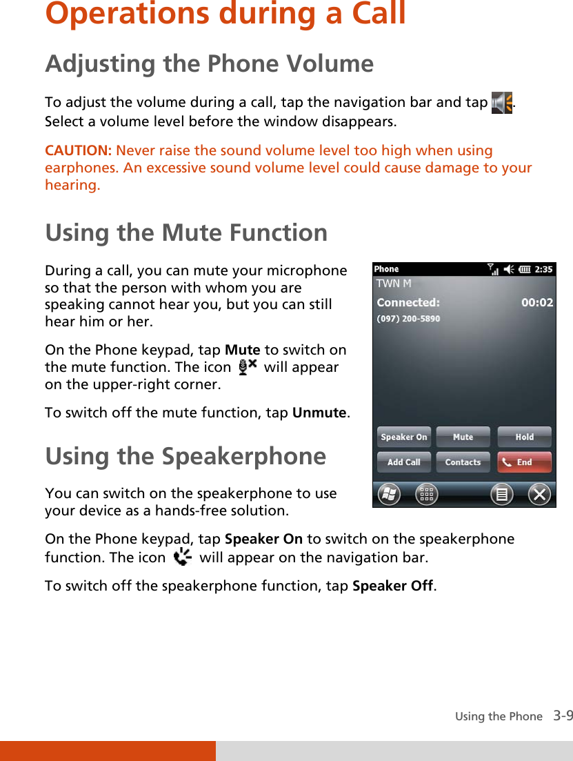  Using the Phone   3-9 Operations during a Call Adjusting the Phone Volume To adjust the volume during a call, tap the navigation bar and tap  .  Select a volume level before the window disappears. CAUTION: Never raise the sound volume level too high when using earphones. An excessive sound volume level could cause damage to your hearing.  Using the Mute Function During a call, you can mute your microphone so that the person with whom you are speaking cannot hear you, but you can still hear him or her. On the Phone keypad, tap Mute to switch on the mute function. The icon     will appear on the upper-right corner. To switch off the mute function, tap Unmute. Using the Speakerphone You can switch on the speakerphone to use your device as a hands-free solution.  On the Phone keypad, tap Speaker On to switch on the speakerphone function. The icon     will appear on the navigation bar. To switch off the speakerphone function, tap Speaker Off. 