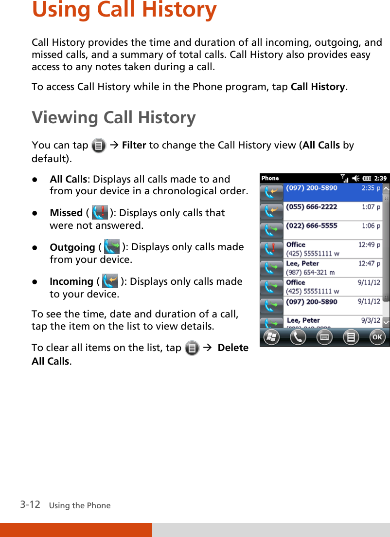  3-12   Using the Phone Using Call History Call History provides the time and duration of all incoming, outgoing, and missed calls, and a summary of total calls. Call History also provides easy access to any notes taken during a call. To access Call History while in the Phone program, tap Call History. Viewing Call History You can tap    Filter to change the Call History view (All Calls by default).   All Calls: Displays all calls made to and from your device in a chronological order.  Missed (   ): Displays only calls that were not answered.  Outgoing (   ): Displays only calls made from your device.  Incoming (   ): Displays only calls made to your device. To see the time, date and duration of a call, tap the item on the list to view details. To clear all items on the list, tap     Delete All Calls.  