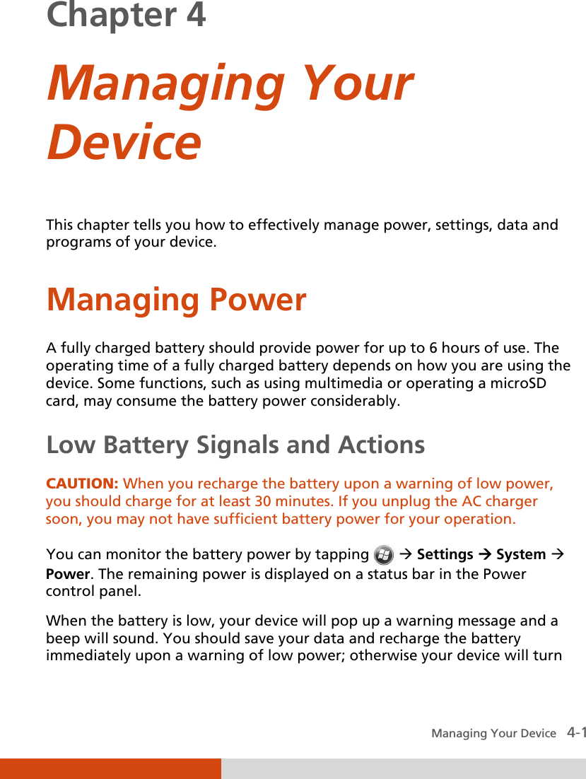  Managing Your Device   4-1 Chapter 4  Managing Your Device This chapter tells you how to effectively manage power, settings, data and programs of your device. Managing Power A fully charged battery should provide power for up to 6 hours of use. The operating time of a fully charged battery depends on how you are using the device. Some functions, such as using multimedia or operating a microSD card, may consume the battery power considerably. Low Battery Signals and Actions CAUTION: When you recharge the battery upon a warning of low power, you should charge for at least 30 minutes. If you unplug the AC charger soon, you may not have sufficient battery power for your operation.  You can monitor the battery power by tapping    Settings  System  Power. The remaining power is displayed on a status bar in the Power control panel. When the battery is low, your device will pop up a warning message and a beep will sound. You should save your data and recharge the battery immediately upon a warning of low power; otherwise your device will turn 