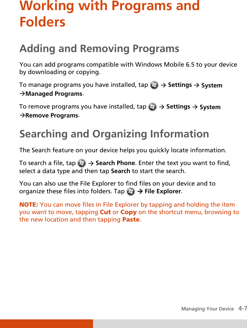  Managing Your Device   4-7 Working with Programs and Folders Adding and Removing Programs You can add programs compatible with Windows Mobile 6.5 to your device by downloading or copying.  To manage programs you have installed, tap    Settings  System Managed Programs. To remove programs you have installed, tap    Settings  System Remove Programs. Searching and Organizing Information The Search feature on your device helps you quickly locate information. To search a file, tap   Search Phone. Enter the text you want to find, select a data type and then tap Search to start the search. You can also use the File Explorer to find files on your device and to organize these files into folders. Tap   File Explorer. NOTE: You can move files in File Explorer by tapping and holding the item you want to move, tapping Cut or Copy on the shortcut menu, browsing to the new location and then tapping Paste.      