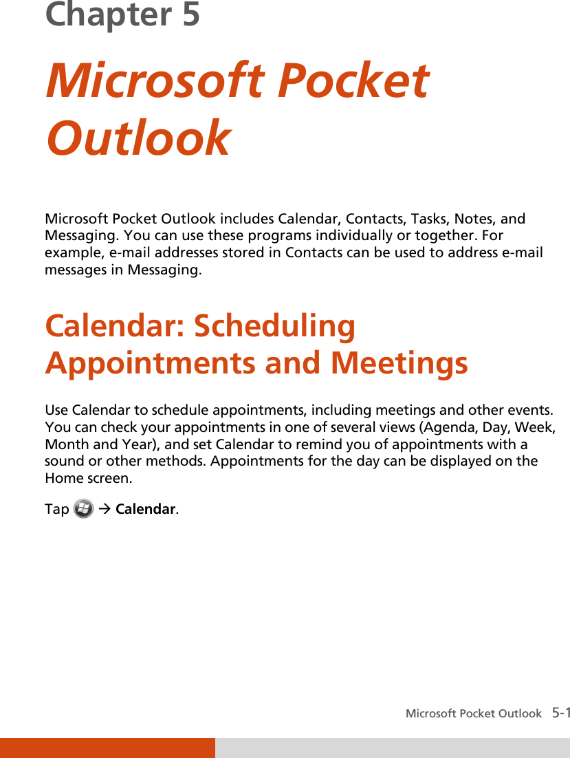  Microsoft Pocket Outlook   5-1 Chapter 5  Microsoft Pocket Outlook  Microsoft Pocket Outlook includes Calendar, Contacts, Tasks, Notes, and Messaging. You can use these programs individually or together. For example, e-mail addresses stored in Contacts can be used to address e-mail messages in Messaging. Calendar: Scheduling Appointments and Meetings Use Calendar to schedule appointments, including meetings and other events. You can check your appointments in one of several views (Agenda, Day, Week, Month and Year), and set Calendar to remind you of appointments with a sound or other methods. Appointments for the day can be displayed on the Home screen. Tap   Calendar.    