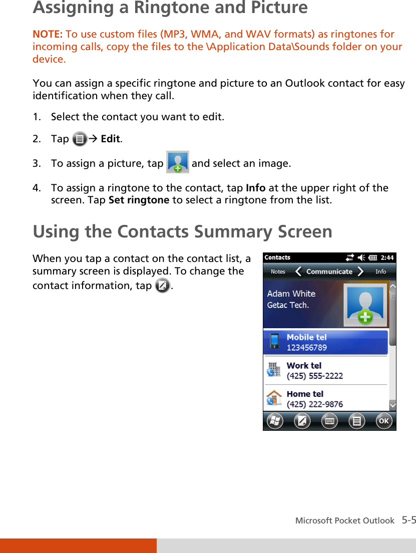  Microsoft Pocket Outlook   5-5 Assigning a Ringtone and Picture NOTE: To use custom files (MP3, WMA, and WAV formats) as ringtones for incoming calls, copy the files to the \Application Data\Sounds folder on your device.  You can assign a specific ringtone and picture to an Outlook contact for easy identification when they call. 1. Select the contact you want to edit. 2. Tap   Edit. 3. To assign a picture, tap   and select an image. 4. To assign a ringtone to the contact, tap Info at the upper right of the screen. Tap Set ringtone to select a ringtone from the list. Using the Contacts Summary Screen When you tap a contact on the contact list, a summary screen is displayed. To change the contact information, tap  .     