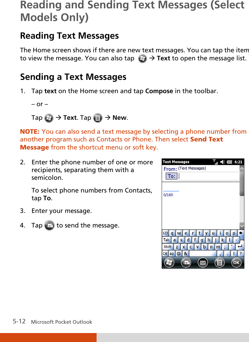  5-12   Microsoft Pocket Outlook Reading and Sending Text Messages (Select Models Only) Reading Text Messages The Home screen shows if there are new text messages. You can tap the item to view the message. You can also tap    Text to open the message list. Sending a Text Messages 1. Tap text on the Home screen and tap Compose in the toolbar. – or – Tap   Text. Tap    New. NOTE: You can also send a text message by selecting a phone number from another program such as Contacts or Phone. Then select Send Text Message from the shortcut menu or soft key.  2. Enter the phone number of one or more recipients, separating them with a semicolon. To select phone numbers from Contacts, tap To. 3. Enter your message. 4. Tap  to send the message.     