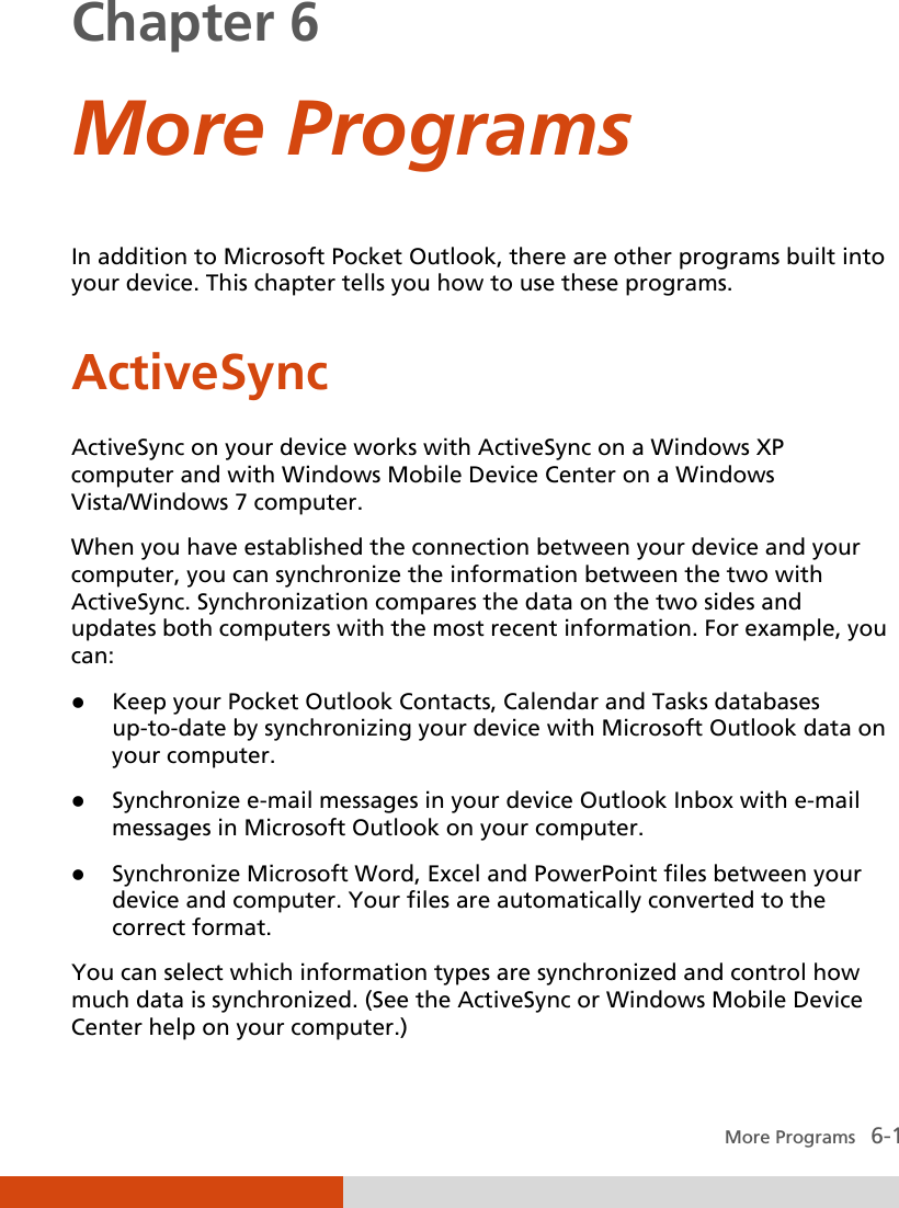   More Programs   6-1 Chapter 6  More Programs In addition to Microsoft Pocket Outlook, there are other programs built into your device. This chapter tells you how to use these programs.  ActiveSync ActiveSync on your device works with ActiveSync on a Windows XP computer and with Windows Mobile Device Center on a Windows Vista/Windows 7 computer. When you have established the connection between your device and your computer, you can synchronize the information between the two with ActiveSync. Synchronization compares the data on the two sides and updates both computers with the most recent information. For example, you can:  Keep your Pocket Outlook Contacts, Calendar and Tasks databases up-to-date by synchronizing your device with Microsoft Outlook data on your computer.  Synchronize e-mail messages in your device Outlook Inbox with e-mail messages in Microsoft Outlook on your computer.  Synchronize Microsoft Word, Excel and PowerPoint files between your device and computer. Your files are automatically converted to the correct format. You can select which information types are synchronized and control how much data is synchronized. (See the ActiveSync or Windows Mobile Device Center help on your computer.) 
