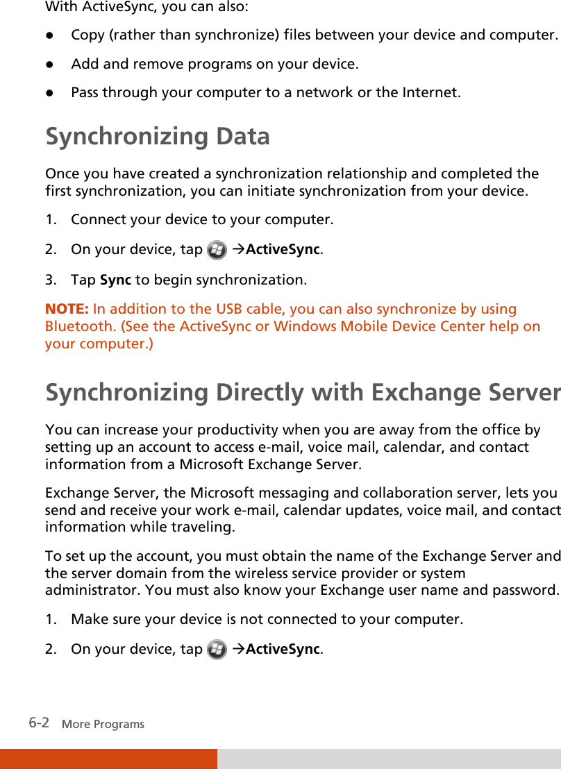  6-2   More Programs With ActiveSync, you can also:  Copy (rather than synchronize) files between your device and computer.  Add and remove programs on your device.  Pass through your computer to a network or the Internet. Synchronizing Data Once you have created a synchronization relationship and completed the first synchronization, you can initiate synchronization from your device. 1. Connect your device to your computer. 2. On your device, tap  ActiveSync. 3. Tap Sync to begin synchronization. NOTE: In addition to the USB cable, you can also synchronize by using Bluetooth. (See the ActiveSync or Windows Mobile Device Center help on your computer.)  Synchronizing Directly with Exchange Server You can increase your productivity when you are away from the office by setting up an account to access e-mail, voice mail, calendar, and contact information from a Microsoft Exchange Server. Exchange Server, the Microsoft messaging and collaboration server, lets you send and receive your work e-mail, calendar updates, voice mail, and contact information while traveling. To set up the account, you must obtain the name of the Exchange Server and the server domain from the wireless service provider or system administrator. You must also know your Exchange user name and password. 1. Make sure your device is not connected to your computer. 2. On your device, tap  ActiveSync. 
