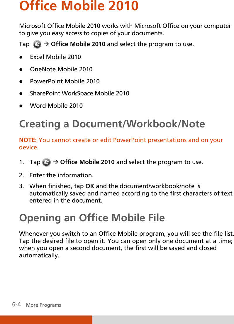  6-4   More Programs Office Mobile 2010 Microsoft Office Mobile 2010 works with Microsoft Office on your computer to give you easy access to copies of your documents. Tap    Office Mobile 2010 and select the program to use.  Excel Mobile 2010  OneNote Mobile 2010  PowerPoint Mobile 2010  SharePoint WorkSpace Mobile 2010  Word Mobile 2010 Creating a Document/Workbook/Note NOTE: You cannot create or edit PowerPoint presentations and on your device.  1. Tap   Office Mobile 2010 and select the program to use. 2. Enter the information.  3. When finished, tap OK and the document/workbook/note is automatically saved and named according to the first characters of text entered in the document. Opening an Office Mobile File Whenever you switch to an Office Mobile program, you will see the file list. Tap the desired file to open it. You can open only one document at a time; when you open a second document, the first will be saved and closed automatically.   