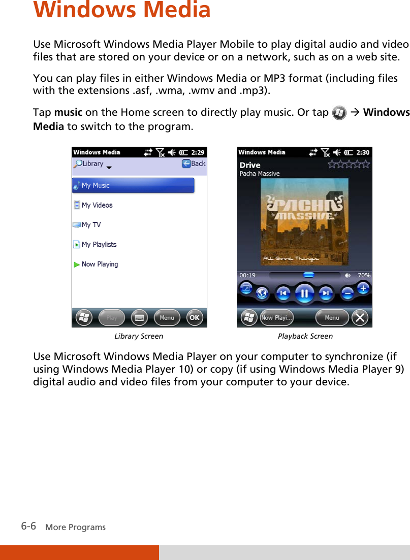  6-6   More Programs Windows Media Use Microsoft Windows Media Player Mobile to play digital audio and video files that are stored on your device or on a network, such as on a web site. You can play files in either Windows Media or MP3 format (including files with the extensions .asf, .wma, .wmv and .mp3).  Tap music on the Home screen to directly play music. Or tap   Windows Media to switch to the program.             Library Screen Playback Screen  Use Microsoft Windows Media Player on your computer to synchronize (if using Windows Media Player 10) or copy (if using Windows Media Player 9) digital audio and video files from your computer to your device.      