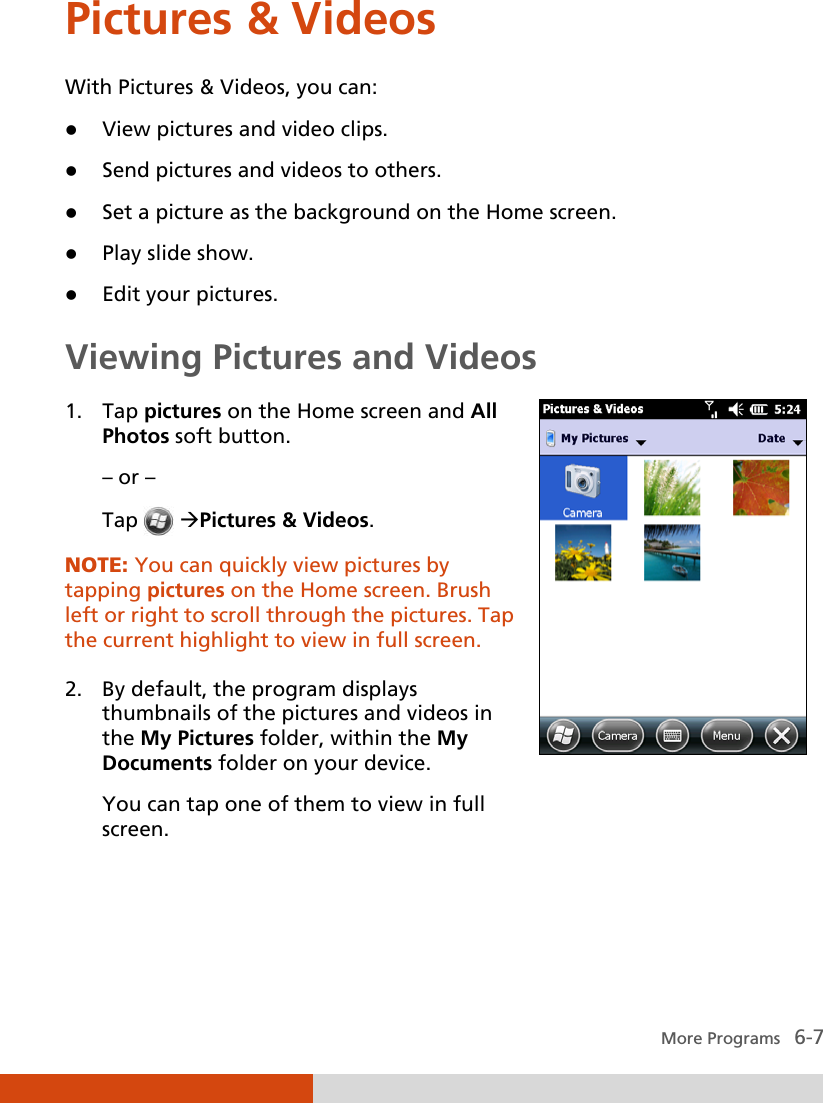   More Programs   6-7 Pictures &amp; Videos With Pictures &amp; Videos, you can:  View pictures and video clips.  Send pictures and videos to others.  Set a picture as the background on the Home screen.  Play slide show.  Edit your pictures. Viewing Pictures and Videos 1. Tap pictures on the Home screen and All Photos soft button. – or – Tap  Pictures &amp; Videos. NOTE: You can quickly view pictures by tapping pictures on the Home screen. Brush left or right to scroll through the pictures. Tap the current highlight to view in full screen.  2. By default, the program displays thumbnails of the pictures and videos in the My Pictures folder, within the My Documents folder on your device. You can tap one of them to view in full screen.  
