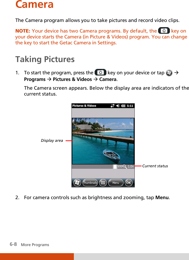  6-8   More Programs Camera The Camera program allows you to take pictures and record video clips. NOTE: Your device has two Camera programs. By default, the   key on your device starts the Camera (in Picture &amp; Videos) program. You can change the key to start the Getac Camera in Settings.  Taking Pictures 1. To start the program, press the   key on your device or tap    Programs  Pictures &amp; Videos  Camera. The Camera screen appears. Below the display area are indicators of the current status.  2. For camera controls such as brightness and zooming, tap Menu. Display area Current status 