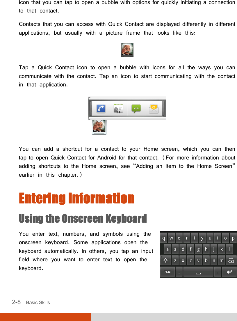  2-8   Basic Skills icon that you can tap to open a bubble with options for quickly initiating a connection to that contact. Contacts that you can access with Quick Contact are displayed differently in different applications, but usually with a picture frame that looks like this:  Tap a Quick Contact icon to open a bubble with icons for all the ways you can communicate with the contact. Tap an icon to start communicating with the contact in that application.  You can add a shortcut for a contact to your Home screen, which you can then tap to open Quick Contact for Android for that contact. (For more information about adding shortcuts to the Home screen, see “Adding an Item to the Home Screen” earlier in this chapter.) Entering Information Using the Onscreen Keyboard You enter text, numbers, and symbols using the onscreen keyboard. Some applications open the keyboard automatically. In others, you tap an input field where you want to enter text to open the keyboard.  