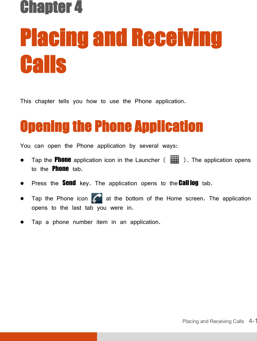  Placing and Receiving Calls   4-1 Chapter 4  Placing and Receiving Calls This chapter tells you how to use the Phone application. Opening the Phone Application You can open the Phone application by several ways:  Tap the Phone application icon in the Launcher (   ). The application opens to the Phone tab.  Press the Send key. The application opens to the Call log tab.  Tap the Phone icon   at the bottom of the Home screen. The application opens to the last tab you were in.  Tap a phone number item in an application.      