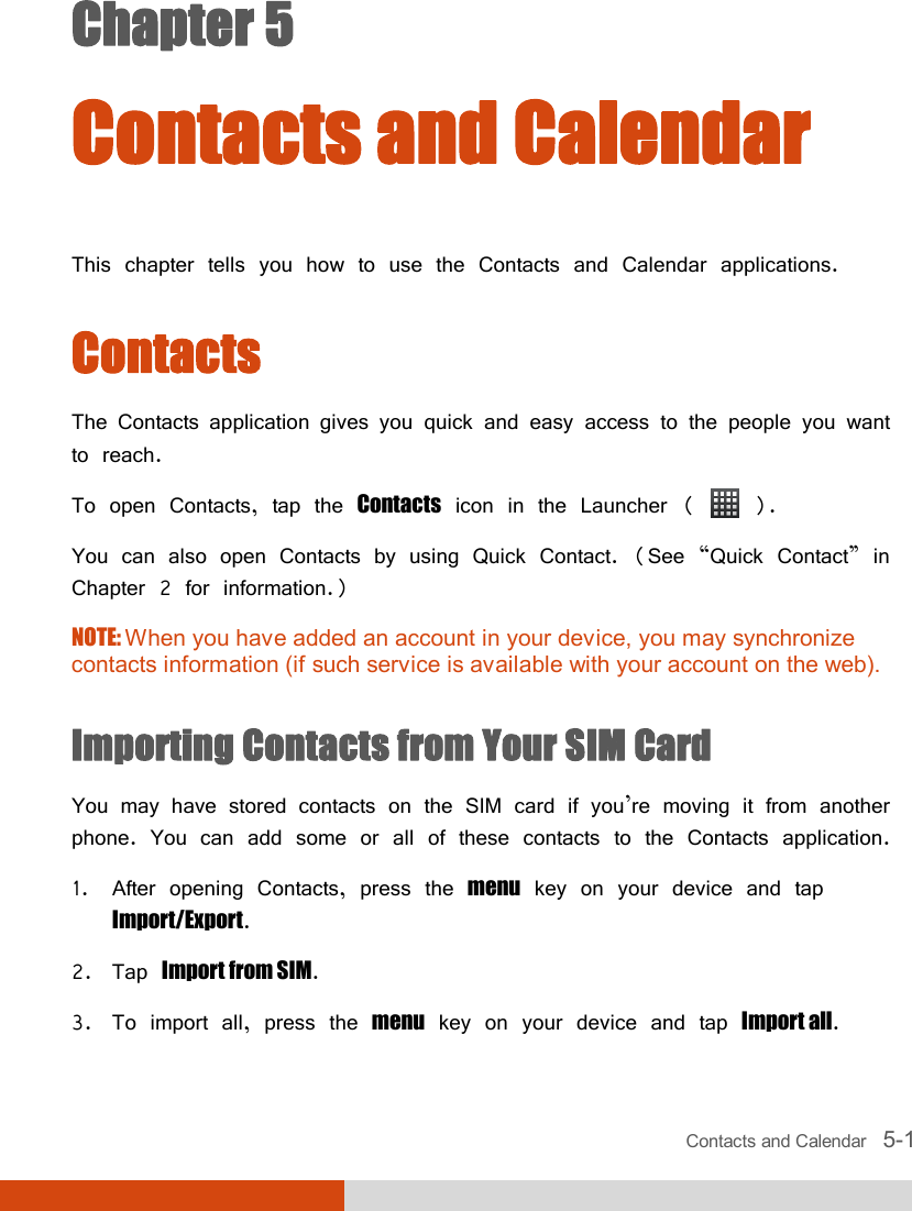  Contacts and Calendar   5-1 Chapter 5  Contacts and Calendar This chapter tells you how to use the Contacts and Calendar applications. Contacts The Contacts application gives you quick and easy access to the people you want to reach. To open Contacts, tap the Contacts icon in the Launcher (   ). You can also open Contacts by using Quick Contact. (See “Quick Contact” in Chapter 2 for information.) NOTE: When you have added an account in your device, you may synchronize contacts information (if such service is available with your account on the web).   Importing Contacts from Your SIM Card You may have stored contacts on the SIM card if you’re moving it from another phone. You can add some or all of these contacts to the Contacts application. 1. After opening Contacts, press the menu key on your device and tap Import/Export. 2. Tap Import from SIM. 3. To import all, press the menu key on your device and tap Import all.  