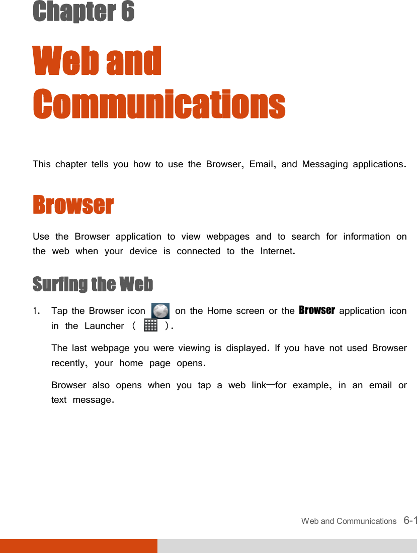  Web and Communications   6-1 Chapter 6  Web and Communications This chapter tells you how to use the Browser, Email, and Messaging applications. Browser Use the Browser application to view webpages and to search for information on the web when your device is connected to the Internet. Surfing the Web 1. Tap the Browser icon   on the Home screen or the Browser application icon in the Launcher (   ). The last webpage you were viewing is displayed. If you have not used Browser recently, your home page opens. Browser also opens when you tap a web link—for example, in an email or text message.  