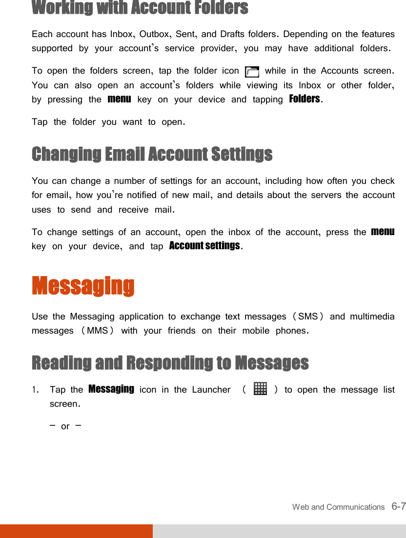  Web and Communications   6-7 Working with Account Folders Each account has Inbox, Outbox, Sent, and Drafts folders. Depending on the features supported by your account’s service provider, you may have additional folders. To open the folders screen, tap the folder icon   while in the Accounts screen. You can also open an account’s folders while viewing its Inbox or other folder, by pressing the menu key on your device and tapping Folders. Tap the folder you want to open. Changing Email Account Settings You can change a number of settings for an account, including how often you check for email, how you’re notified of new mail, and details about the servers the account uses to send and receive mail. To change settings of an account, open the inbox of the account, press the menu key on your device, and tap Account settings. Messaging Use the Messaging application to exchange text messages (SMS) and multimedia messages (MMS) with your friends on their mobile phones. Reading and Responding to Messages 1. Tap the Messaging icon in the Launcher  (   ) to open the message list screen. – or – 
