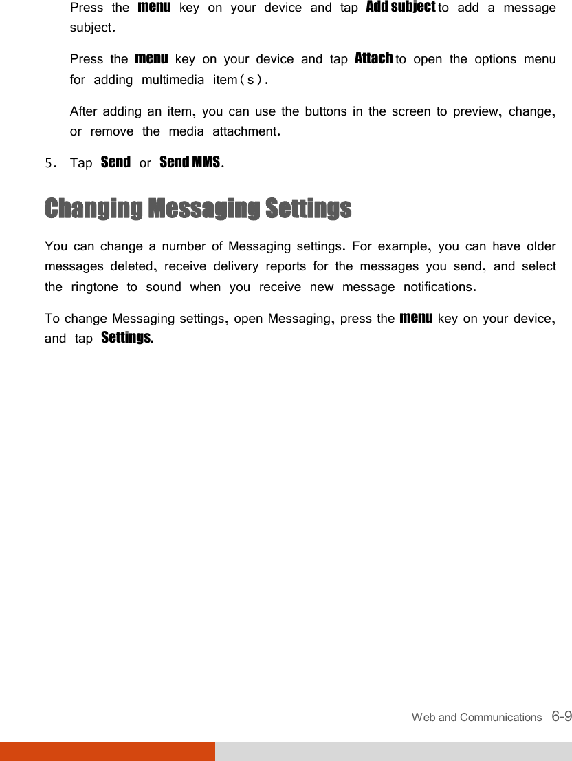  Web and Communications   6-9 Press the menu key on your device and tap Add subject to add a message subject. Press the menu key on your device and tap Attach to open the options menu for adding multimedia item(s). After adding an item, you can use the buttons in the screen to preview, change, or remove the media attachment. 5. Tap Send or Send MMS. Changing Messaging Settings You can change a number of Messaging settings. For example, you can have older messages deleted, receive delivery reports for the messages you send, and select the ringtone to sound when you receive new message notifications. To change Messaging settings, open Messaging, press the menu key on your device, and tap Settings.  